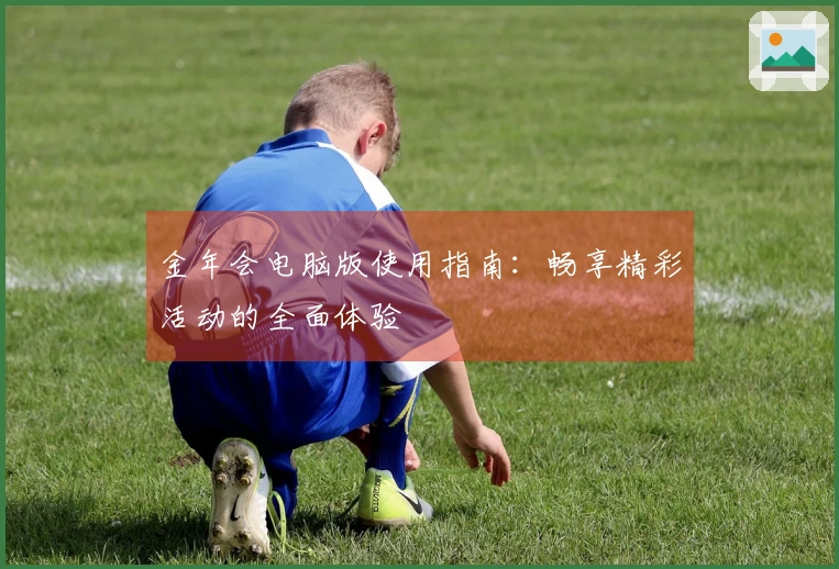 金年会电脑版使用指南：畅享精彩活动的全面体验